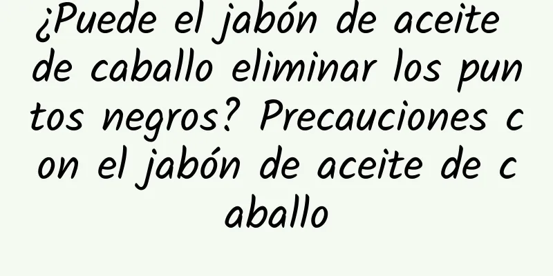 ¿Puede el jabón de aceite de caballo eliminar los puntos negros? Precauciones con el jabón de aceite de caballo