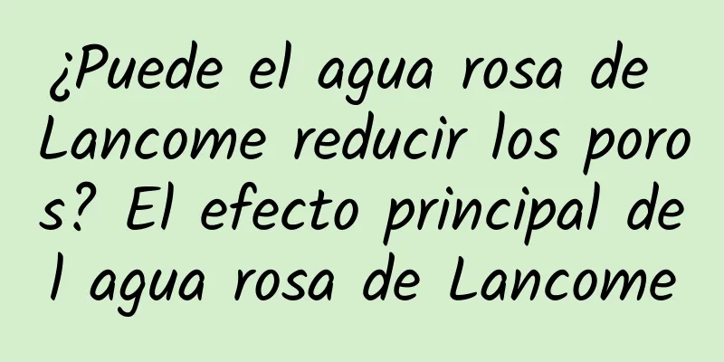 ¿Puede el agua rosa de Lancome reducir los poros? El efecto principal del agua rosa de Lancome