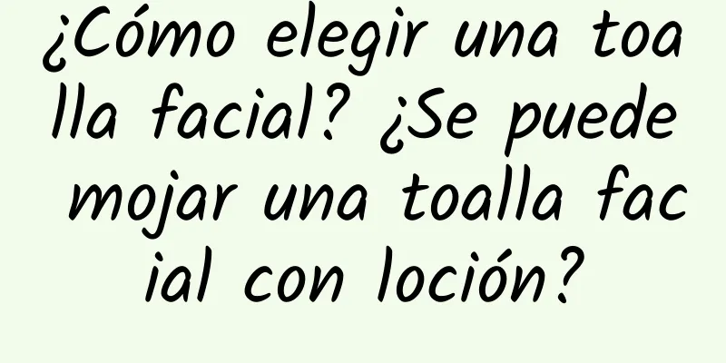 ¿Cómo elegir una toalla facial? ¿Se puede mojar una toalla facial con loción?