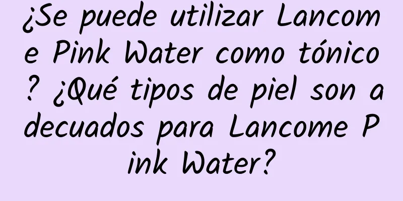 ¿Se puede utilizar Lancome Pink Water como tónico? ¿Qué tipos de piel son adecuados para Lancome Pink Water?