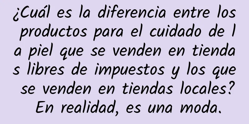 ¿Cuál es la diferencia entre los productos para el cuidado de la piel que se venden en tiendas libres de impuestos y los que se venden en tiendas locales? En realidad, es una moda.