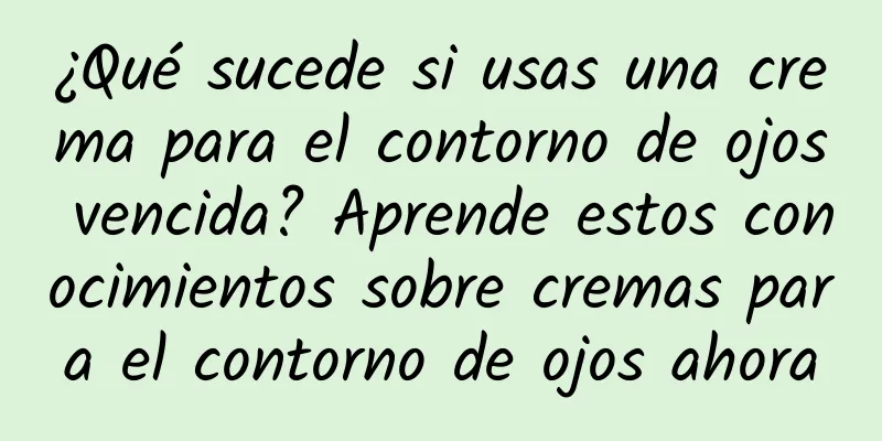 ¿Qué sucede si usas una crema para el contorno de ojos vencida? Aprende estos conocimientos sobre cremas para el contorno de ojos ahora