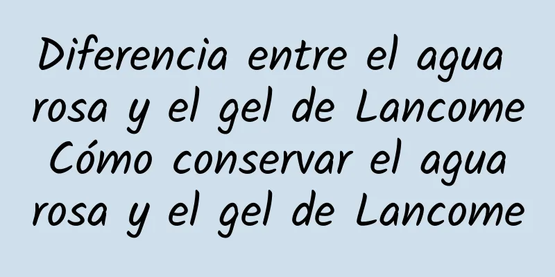 Diferencia entre el agua rosa y el gel de Lancome Cómo conservar el agua rosa y el gel de Lancome