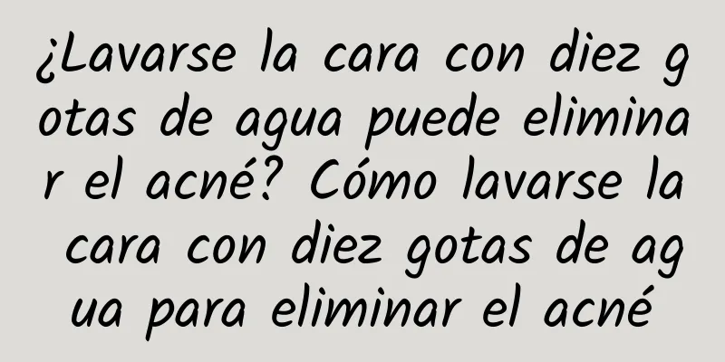 ¿Lavarse la cara con diez gotas de agua puede eliminar el acné? Cómo lavarse la cara con diez gotas de agua para eliminar el acné
