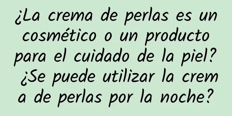 ¿La crema de perlas es un cosmético o un producto para el cuidado de la piel? ¿Se puede utilizar la crema de perlas por la noche?