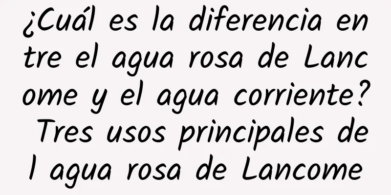 ¿Cuál es la diferencia entre el agua rosa de Lancome y el agua corriente? Tres usos principales del agua rosa de Lancome