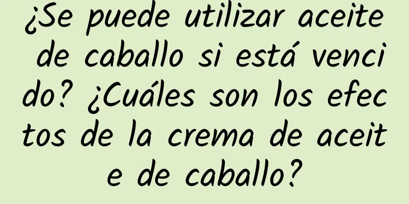 ¿Se puede utilizar aceite de caballo si está vencido? ¿Cuáles son los efectos de la crema de aceite de caballo?