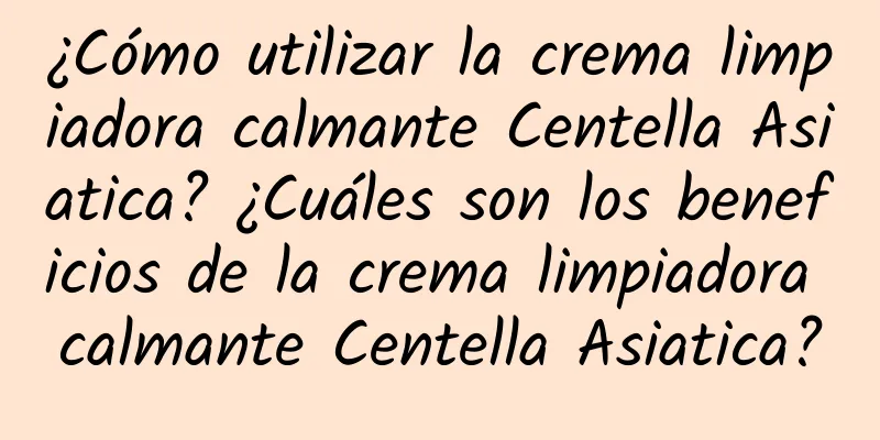 ¿Cómo utilizar la crema limpiadora calmante Centella Asiatica? ¿Cuáles son los beneficios de la crema limpiadora calmante Centella Asiatica?