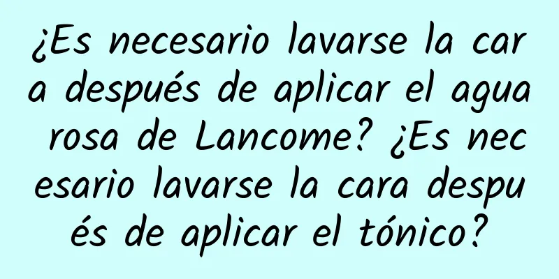 ¿Es necesario lavarse la cara después de aplicar el agua rosa de Lancome? ¿Es necesario lavarse la cara después de aplicar el tónico?