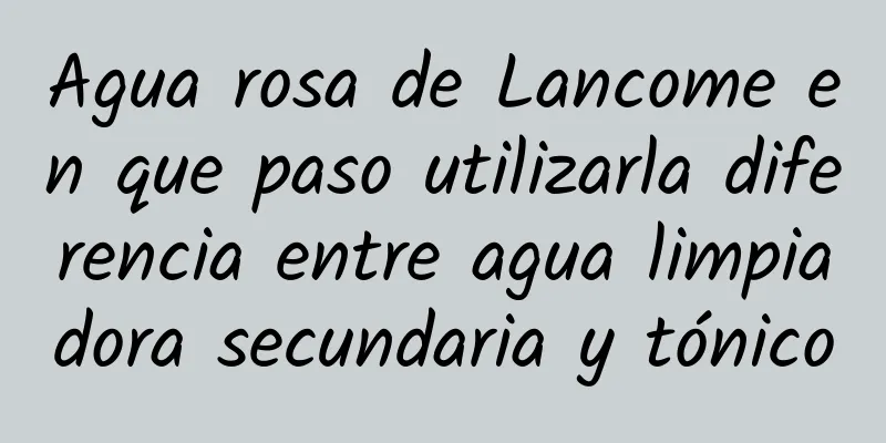 Agua rosa de Lancome en que paso utilizarla diferencia entre agua limpiadora secundaria y tónico