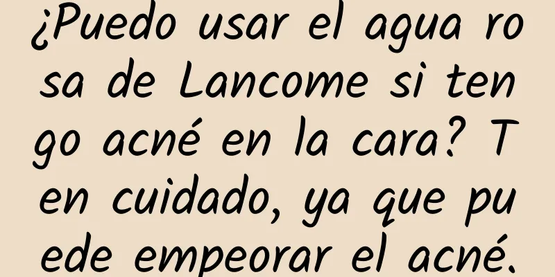 ¿Puedo usar el agua rosa de Lancome si tengo acné en la cara? Ten cuidado, ya que puede empeorar el acné.