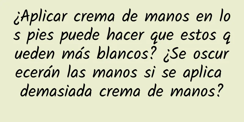 ¿Aplicar crema de manos en los pies puede hacer que estos queden más blancos? ¿Se oscurecerán las manos si se aplica demasiada crema de manos?