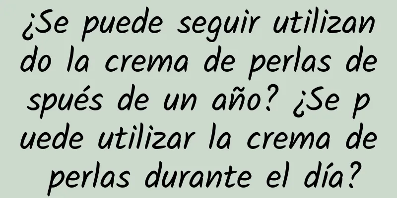 ¿Se puede seguir utilizando la crema de perlas después de un año? ¿Se puede utilizar la crema de perlas durante el día?