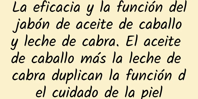 La eficacia y la función del jabón de aceite de caballo y leche de cabra. El aceite de caballo más la leche de cabra duplican la función del cuidado de la piel