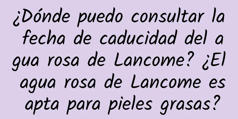 ¿Dónde puedo consultar la fecha de caducidad del agua rosa de Lancome? ¿El agua rosa de Lancome es apta para pieles grasas?