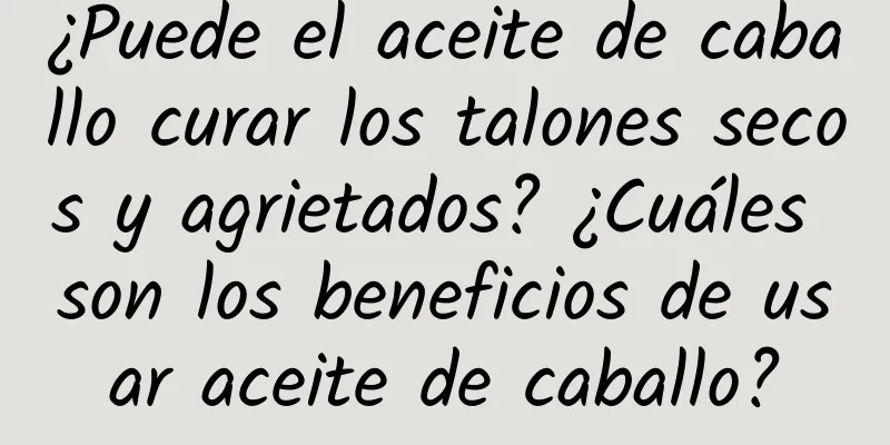 ¿Puede el aceite de caballo curar los talones secos y agrietados? ¿Cuáles son los beneficios de usar aceite de caballo?