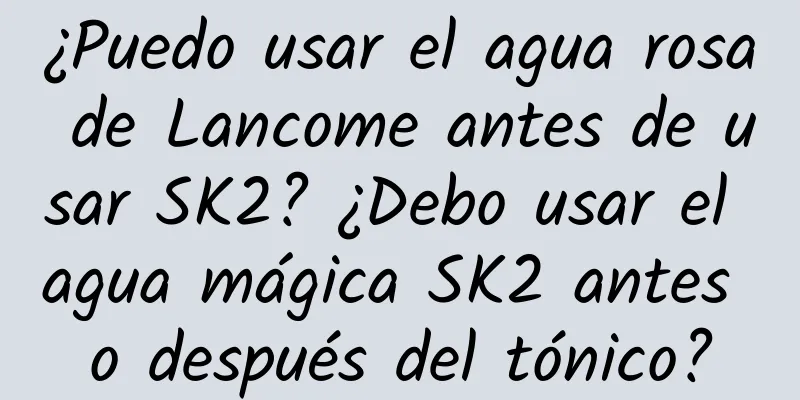 ¿Puedo usar el agua rosa de Lancome antes de usar SK2? ¿Debo usar el agua mágica SK2 antes o después del tónico?