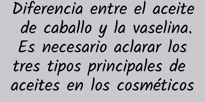 Diferencia entre el aceite de caballo y la vaselina. Es necesario aclarar los tres tipos principales de aceites en los cosméticos