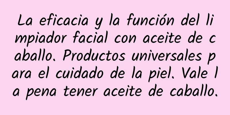 La eficacia y la función del limpiador facial con aceite de caballo. Productos universales para el cuidado de la piel. Vale la pena tener aceite de caballo.