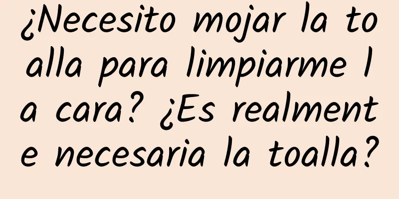 ¿Necesito mojar la toalla para limpiarme la cara? ¿Es realmente necesaria la toalla?