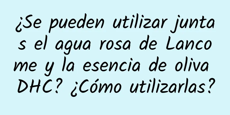 ¿Se pueden utilizar juntas el agua rosa de Lancome y la esencia de oliva DHC? ¿Cómo utilizarlas?