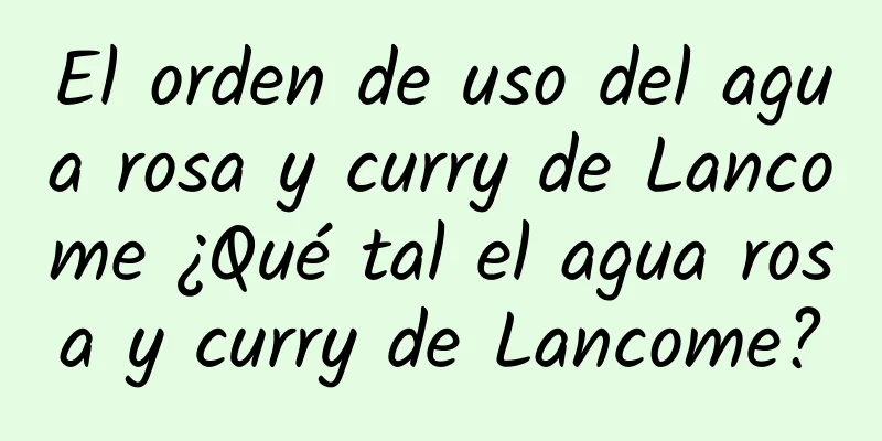 El orden de uso del agua rosa y curry de Lancome ¿Qué tal el agua rosa y curry de Lancome?