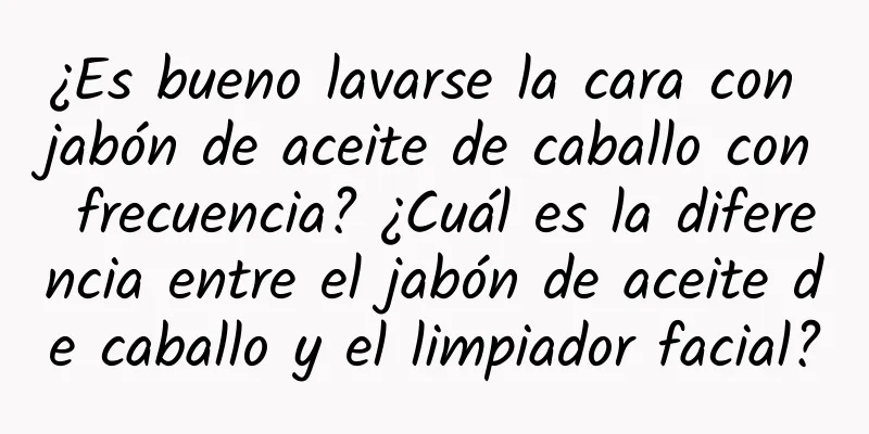 ¿Es bueno lavarse la cara con jabón de aceite de caballo con frecuencia? ¿Cuál es la diferencia entre el jabón de aceite de caballo y el limpiador facial?