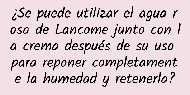 ¿Se puede utilizar el agua rosa de Lancome junto con la crema después de su uso para reponer completamente la humedad y retenerla?