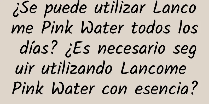 ¿Se puede utilizar Lancome Pink Water todos los días? ¿Es necesario seguir utilizando Lancome Pink Water con esencia?