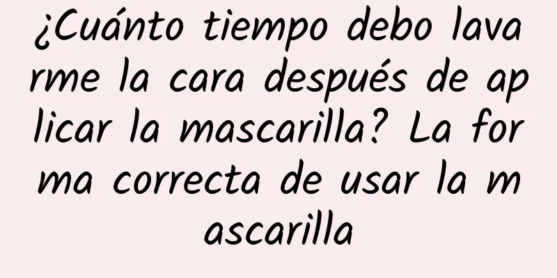 ¿Cuánto tiempo debo lavarme la cara después de aplicar la mascarilla? La forma correcta de usar la mascarilla