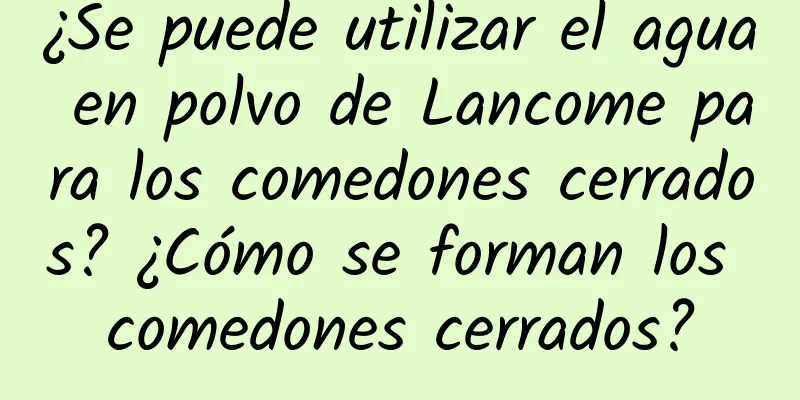 ¿Se puede utilizar el agua en polvo de Lancome para los comedones cerrados? ¿Cómo se forman los comedones cerrados?