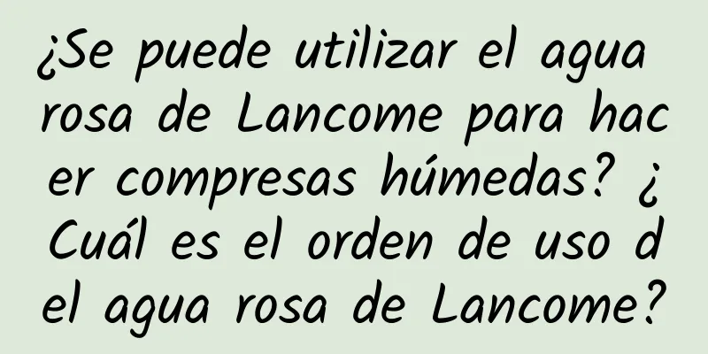 ¿Se puede utilizar el agua rosa de Lancome para hacer compresas húmedas? ¿Cuál es el orden de uso del agua rosa de Lancome?