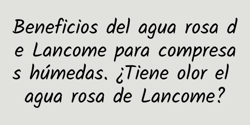 Beneficios del agua rosa de Lancome para compresas húmedas. ¿Tiene olor el agua rosa de Lancome?