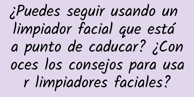 ¿Puedes seguir usando un limpiador facial que está a punto de caducar? ¿Conoces los consejos para usar limpiadores faciales?