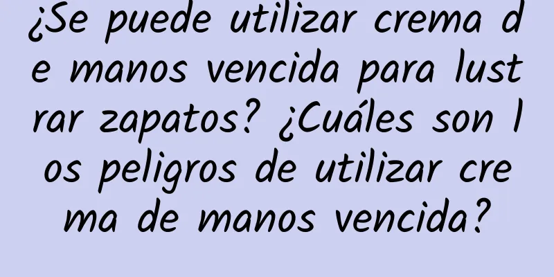 ¿Se puede utilizar crema de manos vencida para lustrar zapatos? ¿Cuáles son los peligros de utilizar crema de manos vencida?