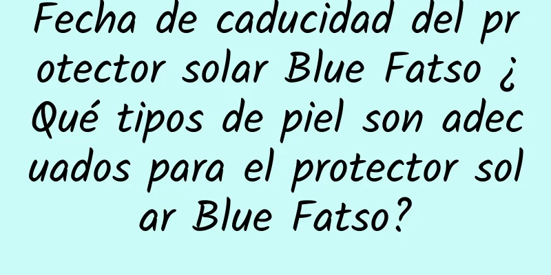 Fecha de caducidad del protector solar Blue Fatso ¿Qué tipos de piel son adecuados para el protector solar Blue Fatso?