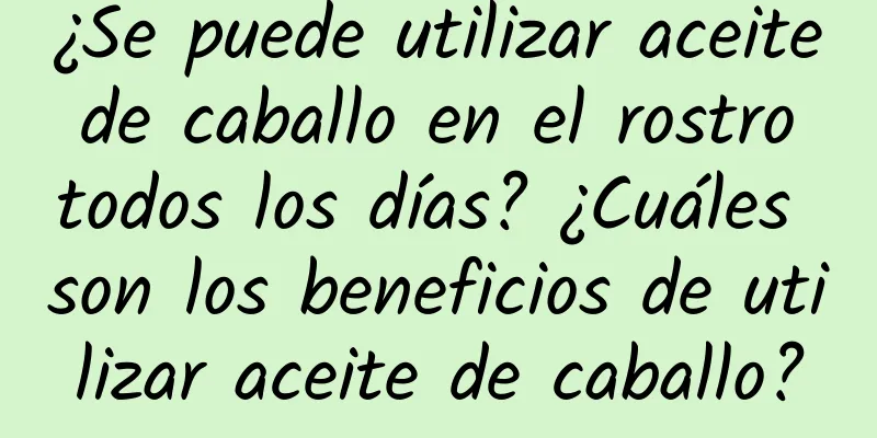 ¿Se puede utilizar aceite de caballo en el rostro todos los días? ¿Cuáles son los beneficios de utilizar aceite de caballo?