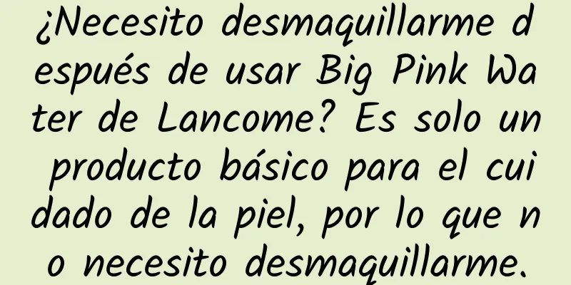 ¿Necesito desmaquillarme después de usar Big Pink Water de Lancome? Es solo un producto básico para el cuidado de la piel, por lo que no necesito desmaquillarme.