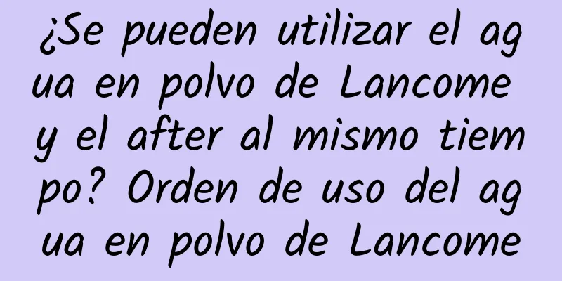 ¿Se pueden utilizar el agua en polvo de Lancome y el after al mismo tiempo? Orden de uso del agua en polvo de Lancome