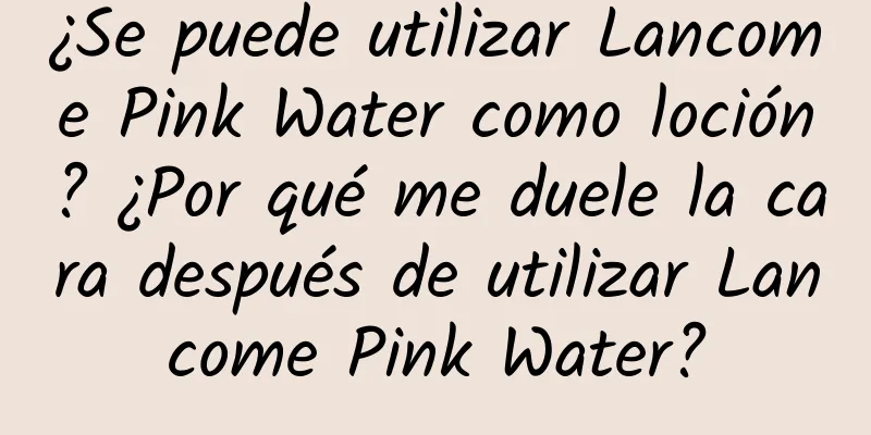 ¿Se puede utilizar Lancome Pink Water como loción? ¿Por qué me duele la cara después de utilizar Lancome Pink Water?