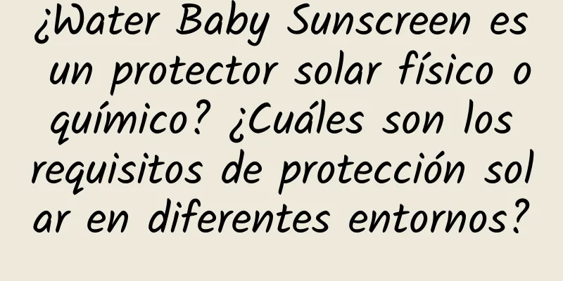 ¿Water Baby Sunscreen es un protector solar físico o químico? ¿Cuáles son los requisitos de protección solar en diferentes entornos?