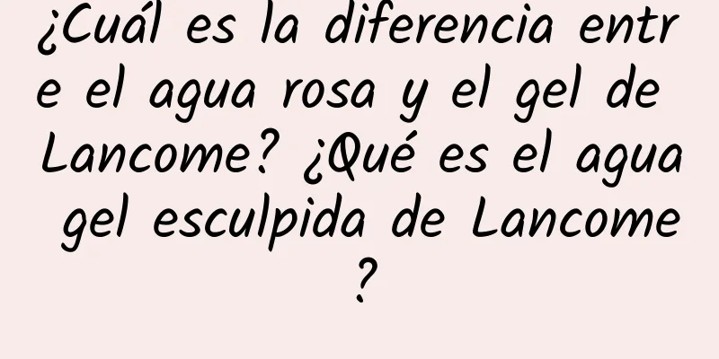 ¿Cuál es la diferencia entre el agua rosa y el gel de Lancome? ¿Qué es el agua gel esculpida de Lancome?