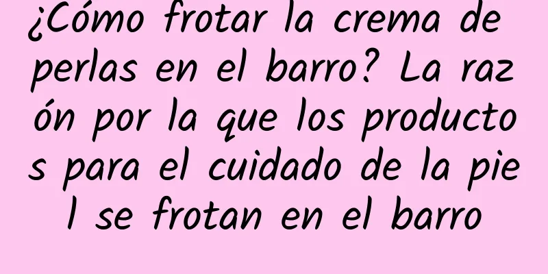 ¿Cómo frotar la crema de perlas en el barro? La razón por la que los productos para el cuidado de la piel se frotan en el barro