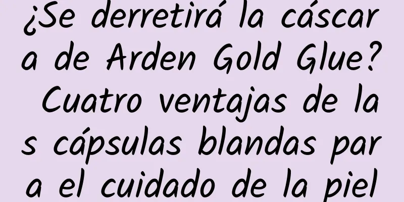 ¿Se derretirá la cáscara de Arden Gold Glue? Cuatro ventajas de las cápsulas blandas para el cuidado de la piel