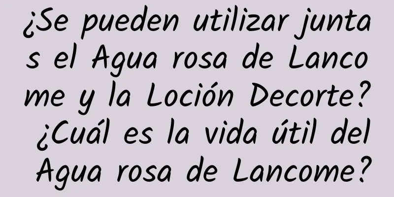 ¿Se pueden utilizar juntas el Agua rosa de Lancome y la Loción Decorte? ¿Cuál es la vida útil del Agua rosa de Lancome?