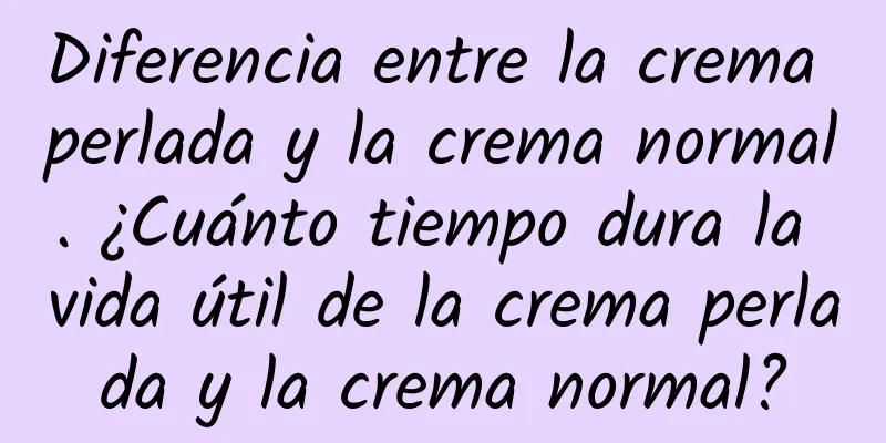 Diferencia entre la crema perlada y la crema normal. ¿Cuánto tiempo dura la vida útil de la crema perlada y la crema normal?