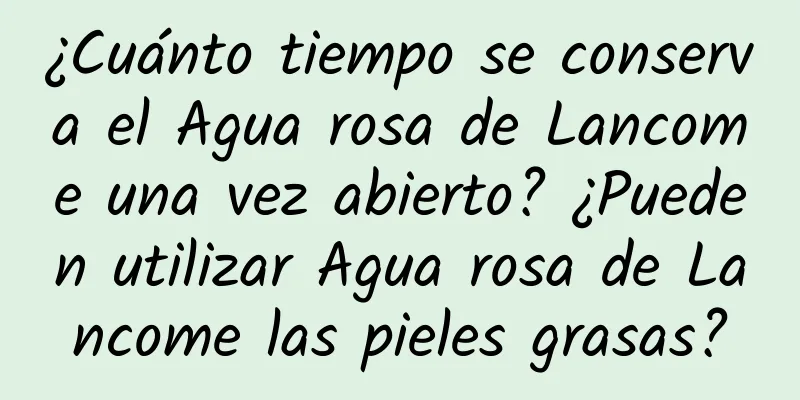 ¿Cuánto tiempo se conserva el Agua rosa de Lancome una vez abierto? ¿Pueden utilizar Agua rosa de Lancome las pieles grasas?