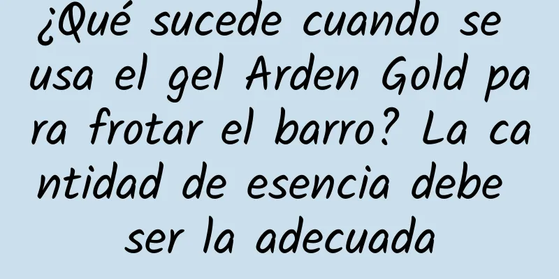 ¿Qué sucede cuando se usa el gel Arden Gold para frotar el barro? La cantidad de esencia debe ser la adecuada