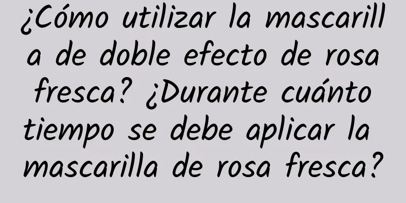 ¿Cómo utilizar la mascarilla de doble efecto de rosa fresca? ¿Durante cuánto tiempo se debe aplicar la mascarilla de rosa fresca?