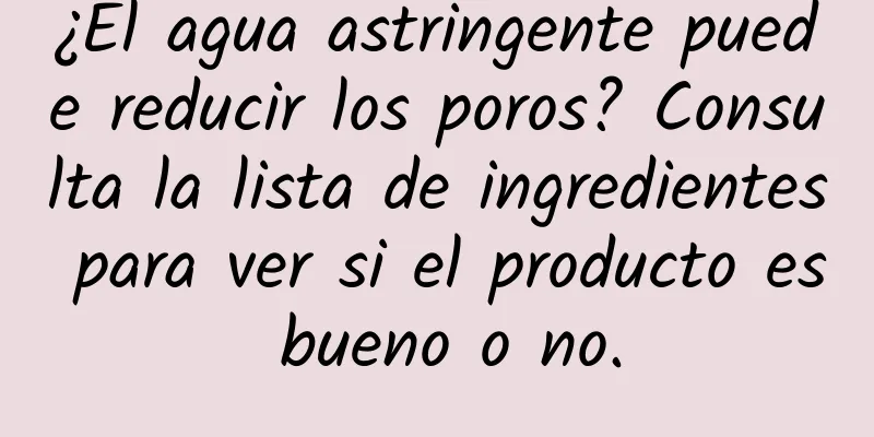 ¿El agua astringente puede reducir los poros? Consulta la lista de ingredientes para ver si el producto es bueno o no.